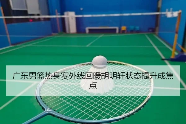 广东男篮热身赛外线回暖胡明轩状态提升成焦点